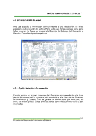 MANUAL DE MUTACIONES CATASTRALES
Dirección de Sistemas de Información y Catastro
242
4.6 MENÚ GENERAR PLANOS
Una vez digitada la información correspondiente a una Resolución, se debe
proceder a la Generación del archivo Plano tanto para fichas prediales como para
fichas resumen 1 y 2.para ser enviado a la Dirección de Sistemas de Información y
Catastro. Posee las siguientes opciones:
4.6.1 Opción Mutación / Conservación
Permite generar un archivo plano con la información correspondiente a la ficha
predial de una resolución ingresada para ser enviada a la Dirección de Sistemas
de Información y Catastro. Sólo se genera un archivo plano por resolución, es
decir, se deben generar tantos archivos planos como Resoluciones vayan a ser
informadas.
 