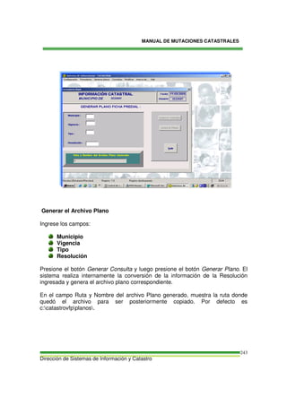 MANUAL DE MUTACIONES CATASTRALES
Dirección de Sistemas de Información y Catastro
243
Generar el Archivo Plano
Ingrese los campos:
Municipio
Vigencia
Tipo
Resolución
Presione el botón Generar Consulta y luego presione el botón Generar Plano. El
sistema realiza internamente la conversión de la información de la Resolución
ingresada y genera el archivo plano correspondiente.
En el campo Ruta y Nombre del archivo Plano generado, muestra la ruta donde
quedó el archivo para ser posteriormente copiado. Por defecto es
c:catastrovfpplanos.
 