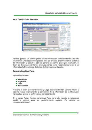 MANUAL DE MUTACIONES CATASTRALES
Dirección de Sistemas de Información y Catastro
244
4.6.2 Opción Ficha Resumen
Permite generar un archivo plano con la información correspondiente a la ficha
resumen de una resolución ingresada para ser enviada a la Dirección de Sistemas
de Información y Catastro. Sólo se genera un archivo plano por resolución, es
decir, se deben generar tantos archivos planos como Resoluciones vayan a ser
informadas la Dirección de Sistemas de Información y Catastro.
Generar el Archivo Plano
Ingrese los campos:
Municipio
Vigencia
Tipo
Resolución
Presione el botón Generar Consulta y luego presione el botón Generar Plano. El
sistema realiza internamente la conversión de la información de la Resolución
ingresada y genera el archivo plano correspondiente.
En el campo Ruta y Nombre del archivo Plano generado, muestra la ruita donde
quedó el archivo para ser posteriormente copiado. Por defecto es
c:catastrovfpplanos.
 