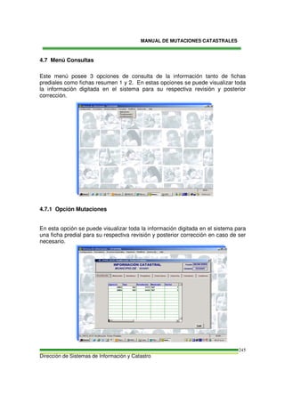 MANUAL DE MUTACIONES CATASTRALES
Dirección de Sistemas de Información y Catastro
245
4.7 Menú Consultas
Este menú posee 3 opciones de consulta de la información tanto de fichas
prediales como fichas resumen 1 y 2. En estas opciones se puede visualizar toda
la información digitada en el sistema para su respectiva revisión y posterior
corrección.
4.7.1 Opción Mutaciones
En esta opción se puede visualizar toda la información digitada en el sistema para
una ficha predial para su respectiva revisión y posterior corrección en caso de ser
necesario.
 
