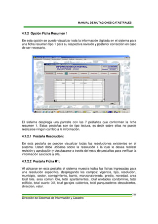 MANUAL DE MUTACIONES CATASTRALES
Dirección de Sistemas de Información y Catastro
248
4.7.2 Opción Ficha Resumen 1
En esta opción se puede visualizar toda la información digitada en el sistema para
una ficha resumen tipo 1 para su respectiva revisión y posterior corrección en caso
de ser necesario.
El sistema despliega una pantalla con las 7 pestañas que conforman la ficha
resumen 1. Estas pestañas son de tipo lectura, es decir sobre ellas no puede
realizarse ningún cambio a la información.
4.7.2.1 Pestaña Resolución:
En esta pestaña se pueden visualizar todas las resoluciones existentes en el
sistema. Usted debe ubicarse sobre la resolución a la cual le desea realizar
revisión y aprobación y desplazarse a través del resto de pestañas para verificar la
información asociada a ella.
4.7.2.2 Pestaña Ficha R1:
Al ubicarse en esta pestaña el sistema muestra todas las fichas ingresadas para
una resolución especifica, desplegando los campos: vigencia, tipo, resolución,
municipio, sector, corregimiento, barrio, manzana/vereda, predio, novedad, area
total lote, area común lote, total apartamentos, total unidades condominio, total
edificio, total cuarto útil, total garajes cubiertos, total parqueaderos descubiertos,
dirección, valor.
 