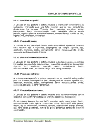 MANUAL DE MUTACIONES CATASTRALES
Dirección de Sistemas de Información y Catastro
249
4.7.2.3 Pestaña Cartografía:
Al ubicarse en esta pestaña el sistema muestra la información concerniente a la
cartografía ingresada para una ficha resumen que se esté consultando,
desplegando los campos: Vigencia, tipo, resolución, municipio, sector,
corregimiento, barrio, manzana/vereda, predio, secuencia, plancha, escala
plancha, vigencia plancha, número de ventana, número de faja, número de foto,
vigencia foto, ampliación, escala foto.
4.7.2.4 Pestaña Linderos:
Al ubicarse en esta pestaña el sistema muestra los linderos ingresados para una
ficha resumen tipo 1 específica, desplegando los campos vigencia, tipo,
resolución, municipio, sector, corregimiento, barrio, manzana/vereda, predio,
secuencia, puntos cardinales, linderos.
4.7.2.5 Pestaña Zona Geoeconómica:
Al ubicarse en esta pestaña el sistema muestra todas las zonas geoeconómicas
ingresadas para una ficha resumen tipo 1 específica, desplegando los campos:
vigencia, tipo, resolución, municipio, sector, corregimiento, barrio,
manzana/vereda, predio, secuencia, código de la zona y porcentaje.
4.7.2.6 Pestaña Zona Física:
Al ubicarse en esta pestaña el sistema muestra todas las zonas físicas ingresadas
para una ficha resumen específica tipo 1, desplegando los campos: vigencia, tipo,
resolución, municipio, sector, corregimiento, barrio, manzana/vereda, predio,
secuencia, código de la zona y porcentaje.
4.7.2.7 Pestaña Construcciones:
Al ubicarse en esta pestaña el sistema muestra todas las construcciones con su
respectiva calificación ingresadas para una ficha específica, desplegando:
Construcciones: Vigencia, tipo, resolución, municipio, sector, corregimiento, barrio,
manzana/vereda, predio, tipo de construcción, puntos, área común, valor, puntos,
mejora, ley 56, identificador, acueducto, teléfono, alcantarillado, energía eléctrica,
gas, fibra óptica, parabólica, número de pisos, porcentaje construido, edad de
construcción.
 