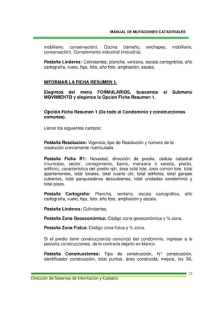 MANUAL DE MUTACIONES CATASTRALES
Dirección de Sistemas de Información y Catastro
25
mobiliario, conservación), Cocina (tamaño, enchapes, mobiliario,
conservación), Complemento industrial (Industria).
Pestaña Linderos: Colindantes, plancha, ventana, escala cartográfica, año
cartografía, vuelo, faja, foto, año foto, ampliación, escala.
INFORMAR LA FICHA RESUMEN 1.
Elegimos del menú FORMULARIOS, buscamos el Submenú
MOVIMIENTO y elegimos la Opción Ficha Resumen 1.
Opción Ficha Resumen 1 (De todo el Condominio y construcciones
comunes).
Llenar los siguientes campos:
Pestaña Resolución: Vigencia, tipo de Resolución y número de la
resolución previamente matriculada.
Pestaña Ficha R1: Novedad, dirección de predio, cédula catastral
(municipio, sector, corregimiento, barrio, manzana ó vereda, predio,
edificio), característica del predio rph, área total lote, área común lote, total
apartamentos, total locales, total cuarto útil, total edificios, total garajes
cubiertos, total parqueaderos descubiertos, total unidades condominio y
total pisos.
Pestaña Cartografía: Plancha, ventana, escala cartográfica, año
cartografía, vuelo, faja, foto, año foto, ampliación y escala.
Pestaña Linderos: Colindantes.
Pestaña Zona Geoeconómica: Código zona geoeconómica y % zona.
Pestaña Zona Física: Código zona física y % zona.
Si el predio tiene construcción(s) común(s) del condominio, ingresar a la
pestaña construcciones, de lo contrario dejarlo en blanco.
Pestaña Construcciones: Tipo de construcción, N° construcción,
identificador construcción, total puntos, área construida, mejora, ley 56,
 