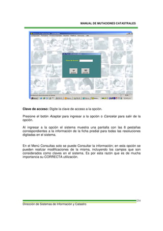 MANUAL DE MUTACIONES CATASTRALES
Dirección de Sistemas de Información y Catastro
254
Clave de acceso: Digite la clave de acceso a la opción.
Presione el botón Aceptar para ingresar a la opción o Cancelar para salir de la
opción.
Al ingresar a la opción el sistema muestra una pantalla con las 8 pestañas
correspondientes a la información de la ficha predial para todas las resoluciones
digitadas en el sistema.
En el Menú Consultas solo se puede Consultar la información; en esta opción se
pueden realizar modificaciones de la misma, incluyendo los campos que son
considerados como claves en el sistema. Es por esta razón que es de mucha
importancia su CORRECTA utilización.
 