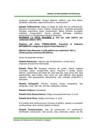 MANUAL DE MUTACIONES CATASTRALES
Dirección de Sistemas de Información y Catastro
26
acueducto, alcantarillado, energía eléctrica, teléfono, gas, fibra óptica,
parabólica, total pisos, edad construcción y %construcción.
Agregar Calificaciones: Digitar el código de cada ítem de calificaciones:
Estructura (armazón, muros, cubierta, conservación), Acabados principales
(fachada, cubrimiento, pisos, conservación), Baños (tamaño, enchapes,
mobiliario, conservación), Cocina (tamaño, enchapes, mobiliario,
conservación) y Complemento industrial (Industria).
INFORMAR LA FICHA RESUMEN 2. Una por cada edificio con
coeficiente edificio 100%.
Elegimos del menú FORMULARIOS, buscamos el Submenú
MOVIMIENTO y elegimos la Opción Ficha Resumen 2.
Opción Ficha Resumen 2 (cada edificio con coeficiente 100% y
construcciones comunes del edificio).
Llenar los siguientes campos:
Pestaña Resolución: Vigencia, tipo de Resolución y número de la
resolución previamente matriculada.
Pestaña Ficha R2: Novedad, dirección de predio, cédula catastral
(municipio, sector, corregimiento, barrio, manzana ó vereda, predio,
edificio), característica del predio rph, área total lote, área común lote, total
apartamentos, total locales, total cuarto útil, total edificios, total garajes
cubiertos, total parqueaderos descubiertos, total unidades condominio y
total pisos.
Pestaña Cartografía: Plancha, ventana, escala cartográfica, año
cartografía, vuelo, faja, foto, año foto, ampliación y escala.
Pestaña Linderos: Colindantes.
Pestaña Zona Geoeconómica: Código zona geoeconómica y % zona.
Pestaña Zona Física: Código zona física y % zona.
Si el predio tiene construcción(s) común(s) el edificio, ingresar a la pestaña
construcciones, de lo contrario dejarlo en blanco.
Pestaña Construcciones: Tipo de construcción, N° construcción,
identificador construcción, total puntos, área construida, mejora, ley 56,
 