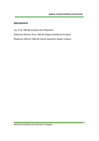 MANUAL DE MUTACIONES CATASTRALES
Dirección de Sistemas de Información y Catastro
287
BIBLIOGRAFÍA
Ley 14 de 1983 del Congreso de la República.
Ordenanza Número 70 de 1989 del Código Catastral de Antioquia.
Resolución 2555 de 1988 del Instituto Geográfico Agustín Codazzi.
 