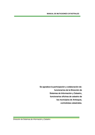 MANUAL DE MUTACIONES CATASTRALES
Dirección de Sistemas de Información y Catastro
3
Se agradece la participación y colaboración de:
funcionarios de la Dirección de
Sistemas de Información y Catastro,
funcionarios oficinas de catastro de
los municipios de Antioquia,
contratistas catastrales.
 
