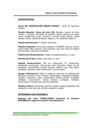 MANUAL DE MUTACIONES CATASTRALES
Dirección de Sistemas de Información y Catastro
30
CONTRAPARTIDA:
Causa 336: MODIFICACIÓN UNIDAD PREDIAL. Llenar los siguientes
campos:
Pestaña Mutación: Causa del Acto 336, Novedad, número de ficha,
nombre o dirección del predio (Si cambia), cédula catastral (municipio,
sector, corregimiento, barrio, manzana ó vereda, predio, edificio, unidad
predial), terreno, coeficiente edificio, vigencia y en autoavalúo colocar 2.
Pestaña Destinaciones: % Destino económico.
Pestaña Propietario: Llenar estos campos si CAMBIAN: escritura número,
notaria (Dpto, Mpio, Número), fecha título(día, mes, año), fecha de registro
(día mes año) y matrícula inmobiliaria.
Pestaña Zona Geoeconómica: Código zona geoeconómica y % zona.
Pestaña Zona Física: Código zona física y % zona.
Pestaña Construcciones: Tipo de construcción, N° construcción,
identificador construcción, total puntos, área construida, mejora, ley 56,
acueducto, alcantarillado, energía eléctrica, teléfono, gas, fibra óptica,
parabólica, total pisos, edad construcción y %construcción.
Agregar Calificaciones: Digitar el código de cada ítem de calificaciones:
Estructura (armazón, muros, cubierta, conservación), Acabados principales
(fachada, cubrimiento, pisos, conservación), Baños (tamaño, enchapes,
mobiliario, conservación), Cocina (tamaño, enchapes, mobiliario,
conservación), Complemento industrial (Industria).
Pestaña Linderos: Colindantes, plancha, ventana, escala cartográfica, año
cartografía, vuelo, faja, foto, año foto, ampliación, escala.
INFORMAMOS FICHA RESUMEN 2
Elegimos del menú FORMULARIOS, buscamos el Submenú
MOVIMIENTO y elegimos la Opción Ficha Resumen 2.
 
