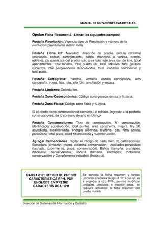MANUAL DE MUTACIONES CATASTRALES
Dirección de Sistemas de Información y Catastro
31
Opción Ficha Resumen 2. Llenar los siguientes campos:
Pestaña Resolución: Vigencia, tipo de Resolución y número de la
resolución previamente matriculada.
Pestaña Ficha R2: Novedad, dirección de predio, cédula catastral
(municipio, sector, corregimiento, barrio, manzana ó vereda, predio,
edificio), característica del predio rph, área total lote,área común lote, total
apartamentos, total locales, total cuarto útil, total edificios, total garajes
cubiertos, total parqueaderos descubiertos, total unidades condominio y
total pisos.
Pestaña Cartografía: Plancha, ventana, escala cartográfica, año
cartografía, vuelo, faja, foto, año foto, ampliación y escala.
Pestaña Linderos: Colindantes.
Pestaña Zona Geoeconómica: Código zona geoeconómica y % zona.
Pestaña Zona Física: Código zona física y % zona.
Si el predio tiene construcción(s) común(s) el edificio, ingresar a la pestaña
construcciones, de lo contrario dejarlo en blanco.
Pestaña Construcciones: Tipo de construcción, N° construcción,
identificador construcción, total puntos, área construida, mejora, ley 56,
acueducto, alcantarillado, energía eléctrica, teléfono, gas, fibra óptica,
parabólica, total pisos, edad construcción y %construcción.
Agregar Calificaciones: Digitar el código de cada ítem de calificaciones:
Estructura (armazón, muros, cubierta, conservación), Acabados principales
(fachada, cubrimiento, pisos, conservación), Baños (tamaño, enchapes,
mobiliario, conservación), Cocina (tamaño, enchapes, mobiliario,
conservación) y Complemento industrial (Industria).
CAUSA 017: RETIRO DE PREDIO
CARACTERÍSTICA RPH, POR
ENGLOBE EN PREDIO
CARACTERÍSTICA RPH
Se cancela la ficha resumen y tantas
unidades prediales tenga el RPH que se va
a englobar a otro RPH, permite modificar
unidades prediales e inscribir otras, se
requiere actualizar la ficha resumen del
predio mutado
 