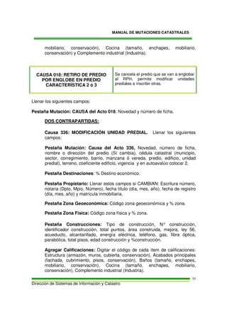 MANUAL DE MUTACIONES CATASTRALES
Dirección de Sistemas de Información y Catastro
35
mobiliario, conservación), Cocina (tamaño, enchapes, mobiliario,
conservación) y Complemento industrial (Industria).
CAUSA 018: RETIRO DE PREDIO
POR ENGLOBE EN PREDIO
CARACTERÍSTICA 2 ó 3
Se cancela el predio que se van a englobar
al RPH, permite modificar unidades
prediales e inscribir otras.
Llenar los siguientes campos:
Pestaña Mutación: CAUSA del Acto 018, Novedad y número de ficha.
DOS CONTRAPARTIDAS:
Causa 336: MODIFICACIÓN UNIDAD PREDIAL. Llenar los siguientes
campos:
Pestaña Mutación: Causa del Acto 336, Novedad, número de ficha,
nombre o dirección del predio (Sí cambia), cédula catastral (municipio,
sector, corregimiento, barrio, manzana ó vereda, predio, edificio, unidad
predial), terreno, coeficiente edificio, vigencia y en autoavalúo colocar 2.
Pestaña Destinaciones: % Destino económico.
Pestaña Propietario: Llenar estos campos si CAMBIAN: Escritura número,
notaria (Dpto, Mpio, Número), fecha título (día, mes, año), fecha de registro
(día, mes, año) y matrícula inmobiliaria.
Pestaña Zona Geoeconómica: Código zona geoeconómica y % zona.
Pestaña Zona Física: Código zona física y % zona.
Pestaña Construcciones: Tipo de construcción, N° construcción,
identificador construcción, total puntos, área construida, mejora, ley 56,
acueducto, alcantarillado, energía eléctrica, teléfono, gas, fibra óptica,
parabólica, total pisos, edad construcción y %construcción.
Agregar Calificaciones: Digitar el código de cada ítem de calificaciones:
Estructura (armazón, muros, cubierta, conservación), Acabados principales
(fachada, cubrimiento, pisos, conservación), Baños (tamaño, enchapes,
mobiliario, conservación), Cocina (tamaño, enchapes, mobiliario,
conservación), Complemento industrial (Industria).
 