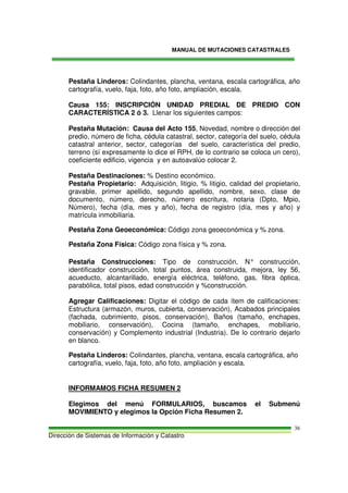 MANUAL DE MUTACIONES CATASTRALES
Dirección de Sistemas de Información y Catastro
36
Pestaña Linderos: Colindantes, plancha, ventana, escala cartográfica, año
cartografía, vuelo, faja, foto, año foto, ampliación, escala.
Causa 155: INSCRIPCIÓN UNIDAD PREDIAL DE PREDIO CON
CARACTERÍSTICA 2 ó 3. Llenar los siguientes campos:
Pestaña Mutación: Causa del Acto 155, Novedad, nombre o dirección del
predio, número de ficha, cédula catastral, sector, categoría del suelo, cédula
catastral anterior, sector, categorías del suelo, característica del predio,
terreno (sí expresamente lo dice el RPH, de lo contrario se coloca un cero),
coeficiente edificio, vigencia y en autoavalúo colocar 2.
Pestaña Destinaciones: % Destino económico.
Pestaña Propietario: Adquisición, litigio, % litigio, calidad del propietario,
gravable, primer apellido, segundo apellido, nombre, sexo, clase de
documento, número, derecho, número escritura, notaria (Dpto, Mpio,
Número), fecha (día, mes y año), fecha de registro (día, mes y año) y
matrícula inmobiliaria.
Pestaña Zona Geoeconómica: Código zona geoeconómica y % zona.
Pestaña Zona Física: Código zona física y % zona.
Pestaña Construcciones: Tipo de construcción, N° construcción,
identificador construcción, total puntos, área construida, mejora, ley 56,
acueducto, alcantarillado, energía eléctrica, teléfono, gas, fibra óptica,
parabólica, total pisos, edad construcción y %construcción.
Agregar Calificaciones: Digitar el código de cada ítem de calificaciones:
Estructura (armazón, muros, cubierta, conservación), Acabados principales
(fachada, cubrimiento, pisos, conservación), Baños (tamaño, enchapes,
mobiliario, conservación), Cocina (tamaño, enchapes, mobiliario,
conservación) y Complemento industrial (Industria). De lo contrario dejarlo
en blanco.
Pestaña Linderos: Colindantes, plancha, ventana, escala cartográfica, año
cartografía, vuelo, faja, foto, año foto, ampliación y escala.
INFORMAMOS FICHA RESUMEN 2
Elegimos del menú FORMULARIOS, buscamos el Submenú
MOVIMIENTO y elegimos la Opción Ficha Resumen 2.
 