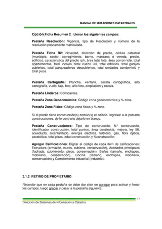 MANUAL DE MUTACIONES CATASTRALES
Dirección de Sistemas de Información y Catastro
37
Opción Ficha Resumen 2. Llenar los siguientes campos:
Pestaña Resolución: Vigencia, tipo de Resolución y número de la
resolución previamente matriculada.
Pestaña Ficha R2: Novedad, dirección de predio, cédula catastral
(municipio, sector, corregimiento, barrio, manzana ó vereda, predio,
edificio), característica del predio rph, área total lote, área común lote, total
apartamentos, total locales, total cuarto útil, total edificios, total garajes
cubiertos, total parqueaderos descubiertos, total unidades condominio y
total pisos.
Pestaña Cartografía: Plancha, ventana, escala cartográfica, año
cartografía, vuelo, faja, foto, año foto, ampliación y escala.
Pestaña Linderos: Colindantes.
Pestaña Zona Geoeconómica: Código zona geoeconómica y % zona.
Pestaña Zona Física: Código zona física y % zona.
Si el predio tiene construcción(s) común(s) el edificio, ingresar a la pestaña
construcciones, de lo contrario dejarlo en blanco.
Pestaña Construcciones: Tipo de construcción, N° construcción,
identificador construcción, total puntos, área construida, mejora, ley 56,
acueducto, alcantarillado, energía eléctrica, teléfono, gas, fibra óptica,
parabólica, total pisos, edad construcción y %construcción.
Agregar Calificaciones: Digitar el código de cada ítem de calificaciones:
Estructura (armazón, muros, cubierta, conservación), Acabados principales
(fachada, cubrimiento, pisos, conservación), Baños (tamaño, enchapes,
mobiliario, conservación), Cocina (tamaño, enchapes, mobiliario,
conservación) y Complemento industrial (Industria).
2.1.2 RETIRO DE PROPIETARIO
Recordar que en cada pestaña se debe dar click en agregar para activar y llenar
los campos, luego grabar y pasar a la pestaña siguiente.
 