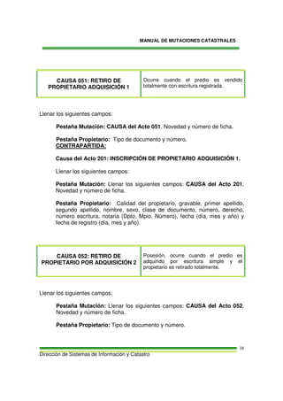 MANUAL DE MUTACIONES CATASTRALES
Dirección de Sistemas de Información y Catastro
38
CAUSA 051: RETIRO DE
PROPIETARIO ADQUISICIÓN 1
Ocurre cuando el predio es vendido
totalmente con escritura registrada.
Llenar los siguientes campos:
Pestaña Mutación: CAUSA del Acto 051, Novedad y número de ficha.
Pestaña Propietario: Tipo de documento y número.
CONTRAPARTIDA:
Causa del Acto 201: INSCRIPCIÓN DE PROPIETARIO ADQUISICIÓN 1.
Llenar los siguientes campos:
Pestaña Mutación: Llenar los siguientes campos: CAUSA del Acto 201,
Novedad y número de ficha.
Pestaña Propietario: Calidad del propietario, gravable, primer apellido,
segundo apellido, nombre, sexo, clase de documento, número, derecho,
número escritura, notaria (Dpto, Mpio, Número), fecha (día, mes y año) y
fecha de registro (día, mes y año).
CAUSA 052: RETIRO DE
PROPIETARIO POR ADQUISICIÓN 2
Posesión, ocurre cuando el predio es
adquirido por escritura simple y el
propietario es retirado totalmente.
Llenar los siguientes campos:
Pestaña Mutación: Llenar los siguientes campos: CAUSA del Acto 052,
Novedad y número de ficha.
Pestaña Propietario: Tipo de documento y número.
 
