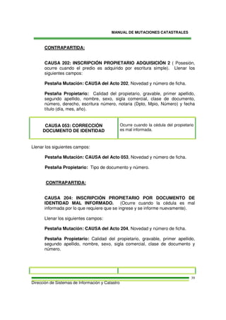 MANUAL DE MUTACIONES CATASTRALES
Dirección de Sistemas de Información y Catastro
39
CONTRAPARTIDA:
CAUSA 202: INSCRIPCIÓN PROPIETARIO ADQUISICIÓN 2 ( Posesión,
ocurre cuando el predio es adquirido por escritura simple). Llenar los
siguientes campos:
Pestaña Mutación: CAUSA del Acto 202, Novedad y número de ficha.
Pestaña Propietario: Calidad del propietario, gravable, primer apellido,
segundo apellido, nombre, sexo, sigla comercial, clase de documento,
número, derecho, escritura número, notaria (Dpto, Mpio, Número) y fecha
título (día, mes, año).
CAUSA 053: CORRECCIÓN
DOCUMENTO DE IDENTIDAD
Ocurre cuando la cédula del propietario
es mal informada.
Llenar los siguientes campos:
Pestaña Mutación: CAUSA del Acto 053, Novedad y número de ficha.
Pestaña Propietario: Tipo de documento y número.
CONTRAPARTIDA:
CAUSA 204: INSCRIPCIÓN PROPIETARIO POR DOCUMENTO DE
IDENTIDAD MAL INFORMADO. (Ocurre cuando la cédula es mal
informada por lo que requiere que se ingrese y se informe nuevamente).
Llenar los siguientes campos:
Pestaña Mutación: CAUSA del Acto 204, Novedad y número de ficha.
Pestaña Propietario: Calidad del propietario, gravable, primer apellido,
segundo apellido, nombre, sexo, sigla comercial, clase de documento y
número.
 