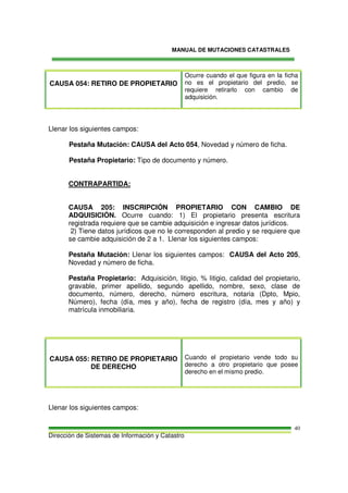 MANUAL DE MUTACIONES CATASTRALES
Dirección de Sistemas de Información y Catastro
40
CAUSA 054: RETIRO DE PROPIETARIO
Ocurre cuando el que figura en la ficha
no es el propietario del predio, se
requiere retirarlo con cambio de
adquisición.
Llenar los siguientes campos:
Pestaña Mutación: CAUSA del Acto 054, Novedad y número de ficha.
Pestaña Propietario: Tipo de documento y número.
CONTRAPARTIDA:
CAUSA 205: INSCRIPCIÓN PROPIETARIO CON CAMBIO DE
ADQUISICIÓN. Ocurre cuando: 1) El propietario presenta escritura
registrada requiere que se cambie adquisición e ingresar datos jurídicos.
2) Tiene datos jurídicos que no le corresponden al predio y se requiere que
se cambie adquisición de 2 a 1. Llenar los siguientes campos:
Pestaña Mutación: Llenar los siguientes campos: CAUSA del Acto 205,
Novedad y número de ficha.
Pestaña Propietario: Adquisición, litigio, % litigio, calidad del propietario,
gravable, primer apellido, segundo apellido, nombre, sexo, clase de
documento, número, derecho, número escritura, notaria (Dpto, Mpio,
Número), fecha (día, mes y año), fecha de registro (día, mes y año) y
matrícula inmobiliaria.
CAUSA 055: RETIRO DE PROPIETARIO
DE DERECHO
Cuando el propietario vende todo su
derecho a otro propietario que posee
derecho en el mismo predio.
Llenar los siguientes campos:
 