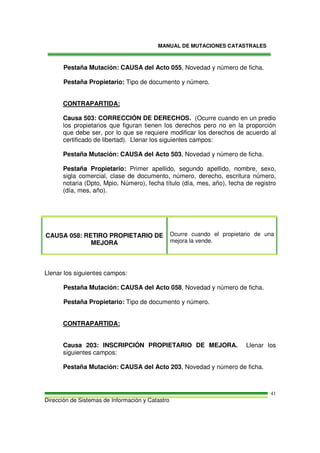 MANUAL DE MUTACIONES CATASTRALES
Dirección de Sistemas de Información y Catastro
41
Pestaña Mutación: CAUSA del Acto 055, Novedad y número de ficha.
Pestaña Propietario: Tipo de documento y número.
CONTRAPARTIDA:
Causa 503: CORRECCIÓN DE DERECHOS. (Ocurre cuando en un predio
los propietarios que figuran tienen los derechos pero no en la proporción
que debe ser, por lo que se requiere modificar los derechos de acuerdo al
certificado de libertad). Llenar los siguientes campos:
Pestaña Mutación: CAUSA del Acto 503, Novedad y número de ficha.
Pestaña Propietario: Primer apellido, segundo apellido, nombre, sexo,
sigla comercial, clase de documento, número, derecho, escritura número,
notaria (Dpto, Mpio, Número), fecha título (día, mes, año), fecha de registro
(día, mes, año).
CAUSA 058: RETIRO PROPIETARIO DE
MEJORA
Ocurre cuando el propietario de una
mejora la vende.
Llenar los siguientes campos:
Pestaña Mutación: CAUSA del Acto 058, Novedad y número de ficha.
Pestaña Propietario: Tipo de documento y número.
CONTRAPARTIDA:
Causa 203: INSCRIPCIÓN PROPIETARIO DE MEJORA. Llenar los
siguientes campos:
Pestaña Mutación: CAUSA del Acto 203, Novedad y número de ficha.
 