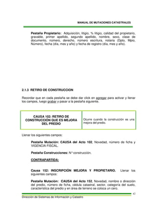 MANUAL DE MUTACIONES CATASTRALES
Dirección de Sistemas de Información y Catastro
42
Pestaña Propietario: Adquisición, litigio, % litigio, calidad del propietario,
gravable, primer apellido, segundo apellido, nombre, sexo, clase de
documento, número, derecho, número escritura, notaria (Dpto, Mpio,
Número), fecha (día, mes y año) y fecha de registro (día, mes y año).
2.1.3 RETIRO DE CONSTRUCCION
Recordar que en cada pestaña se debe dar click en agregar para activar y llenar
los campos, luego grabar y pasar a la pestaña siguiente.
CAUSA 102: RETIRO DE
CONSTRUCCIÓN QUE ES MEJORA
DEL PREDIO
Ocurre cuando la construcción es una
mejora del predio.
Llenar los siguientes campos:
Pestaña Mutación: CAUSA del Acto 102, Novedad, número de ficha y
VIGENCIA FISCAL.
Pestaña Construcciones: N°construcción.
CONTRAPARTIDA:
Causa 152: INSCRIPCIÓN MEJORA Y PROPIETARIO. Llenar los
siguientes campos:
Pestaña Mutación: CAUSA del Acto 152, Novedad, nombre o dirección
del predio, número de ficha, cédula catastral, sector, categoría del suelo,
característica del predio y en área de terreno se coloca un cero.
 