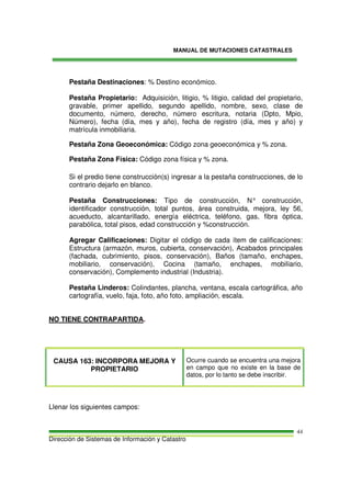 MANUAL DE MUTACIONES CATASTRALES
Dirección de Sistemas de Información y Catastro
44
Pestaña Destinaciones: % Destino económico.
Pestaña Propietario: Adquisición, litigio, % litigio, calidad del propietario,
gravable, primer apellido, segundo apellido, nombre, sexo, clase de
documento, número, derecho, número escritura, notaria (Dpto, Mpio,
Número), fecha (día, mes y año), fecha de registro (día, mes y año) y
matrícula inmobiliaria.
Pestaña Zona Geoeconómica: Código zona geoeconómica y % zona.
Pestaña Zona Física: Código zona física y % zona.
Si el predio tiene construcción(s) ingresar a la pestaña construcciones, de lo
contrario dejarlo en blanco.
Pestaña Construcciones: Tipo de construcción, N° construcción,
identificador construcción, total puntos, área construida, mejora, ley 56,
acueducto, alcantarillado, energía eléctrica, teléfono, gas, fibra óptica,
parabólica, total pisos, edad construcción y %construcción.
Agregar Calificaciones: Digitar el código de cada ítem de calificaciones:
Estructura (armazón, muros, cubierta, conservación), Acabados principales
(fachada, cubrimiento, pisos, conservación), Baños (tamaño, enchapes,
mobiliario, conservación), Cocina (tamaño, enchapes, mobiliario,
conservación), Complemento industrial (Industria).
Pestaña Linderos: Colindantes, plancha, ventana, escala cartográfica, año
cartografía, vuelo, faja, foto, año foto, ampliación, escala.
NO TIENE CONTRAPARTIDA.
CAUSA 163: INCORPORA MEJORA Y
PROPIETARIO
Ocurre cuando se encuentra una mejora
en campo que no existe en la base de
datos, por lo tanto se debe inscribir.
Llenar los siguientes campos:
 
