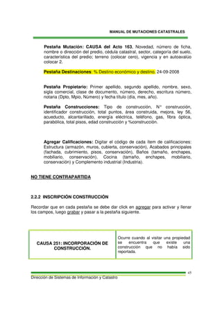 MANUAL DE MUTACIONES CATASTRALES
Dirección de Sistemas de Información y Catastro
45
Pestaña Mutación: CAUSA del Acto 163, Novedad, número de ficha,
nombre o dirección del predio, cédula catastral, sector, categoría del suelo,
característica del predio; terreno (colocar cero), vigencia y en autoavalúo
colocar 2.
Pestaña Destinaciones: % Destino económico y destino. 24-09-2008
Pestaña Propietario: Primer apellido, segundo apellido, nombre, sexo,
sigla comercial, clase de documento, número, derecho, escritura número,
notaria (Dpto, Mpio, Número) y fecha título (día, mes, año).
Pestaña Construcciones: Tipo de construcción, N° construcción,
identificador construcción, total puntos, área construida, mejora, ley 56,
acueducto, alcantarillado, energía eléctrica, teléfono, gas, fibra óptica,
parabólica, total pisos, edad construcción y %construcción.
Agregar Calificaciones: Digitar el código de cada ítem de calificaciones:
Estructura (armazón, muros, cubierta, conservación), Acabados principales
(fachada, cubrimiento, pisos, conservación), Baños (tamaño, enchapes,
mobiliario, conservación), Cocina (tamaño, enchapes, mobiliario,
conservación) y Complemento industrial (Industria).
NO TIENE CONTRAPARTIDA
2.2.2 INSCRIPCIÓN CONSTRUCCIÓN
Recordar que en cada pestaña se debe dar click en agregar para activar y llenar
los campos, luego grabar y pasar a la pestaña siguiente.
CAUSA 251: INCORPORACIÓN DE
CONSTRUCCIÓN.
Ocurre cuando al visitar una propiedad
se encuentra que existe una
construcción que no había sido
reportada.
 