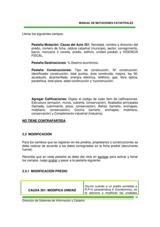 MANUAL DE MUTACIONES CATASTRALES
Dirección de Sistemas de Información y Catastro
46
Llenar los siguientes campos:
Pestaña Mutación: Causa del Acto 251, Novedad, nombre o dirección del
predio, número de ficha, cédula catastral (municipio, sector, corregimiento,
barrio, manzana ó vereda, predio, edificio, unidad predial) y VIGENCIA
FISCAL.
Pestaña Destinaciones: % Destino económico.
Pestaña Construcciones: Tipo de construcción, Nº construcción,
identificador construcción, total puntos, área construida, mejora, ley 56,
acueducto, alcantarillado, energía eléctrica, teléfono, gas, fibra óptica,
parabólica, total pisos, edad construcción y %construcción.
Agregar Calificaciones: Digitar el código de cada ítem de calificaciones:
Estructura (armazón, muros, cubierta, conservación), Acabados principales
(fachada, cubrimiento, pisos, conservación), Baños (tamaño, enchapes,
mobiliario, conservación), Cocina (tamaño, enchapes, mobiliario,
conservación) y Complemento industrial (Industria).
NO TIENE CONTRAPARTIDA.
2.3 MODIFICACIÓN
Para los cambios que se registran en los predios, propietarios o construcciones se
debe realizar de acuerdo a los datos consignados en la ficha predial (documento
fuente).
Recordar que en cada pestaña se debe dar click en agregar para activar y llenar
los campos, luego grabar y pasar a la pestaña siguiente.
2.3.1 MODIFICACIÓN PREDIO
CAUSA 301: MODIFICA UNIDAD
Ocurre cuando a un predio sometido a
R.P.H característica 4 (Condominio), se
le adiciona o modifican las unidades
 