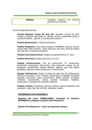 MANUAL DE MUTACIONES CATASTRALES
Dirección de Sistemas de Información y Catastro
47
PREDIAL prediales mediante una escritura
debidamente registrada.
Llenar los siguientes campos:
Pestaña Mutación: Causa del Acto 301, Novedad, número de ficha,
nombre o dirección del predio (Sí cambia), terreno, coeficientes predio y
coeficiente edificio, vigencia y en autoavalúo colocar 2.
Pestaña Destinaciones: % Destino económico.
Pestaña Propietario: Llenar estos campos si CAMBIAN: Escritura número,
notaria (Dpto, Mpio, Número), fecha, título (día, mes, año), fecha de registro
(día mes año) y matrícula inmobiliaria.
Pestaña Zona Geoeconómica: Código zona geoeconómica y % zona.
Pestaña Zona Física: Código zona física y % zona.
Pestaña Construcciones: Tipo de construcción, N° construcción,
identificador construcción, total puntos, área construida, mejora, ley 56,
acueducto, alcantarillado, energía eléctrica, teléfono, gas, fibra óptica,
parabólica, total pisos, edad construcción y %construcción.
Agregar Calificaciones: Digitar el código de cada ítem de calificaciones:
Estructura (armazón, muros, cubierta, conservación), Acabados principales
(fachada, cubrimiento, pisos, conservación), Baños (tamaño, enchapes,
mobiliario, conservación), Cocina (tamaño, enchapes, mobiliario,
conservación), Complemento industrial (Industria).
Pestaña Linderos: Colindantes, plancha, ventana, escala cartográfica, año
cartografía, vuelo, faja, foto, año foto, ampliación, escala.
INFORMAMOS FICHA RESUMEN 2
Elegimos del menú FORMULARIOS, buscamos el Submenú
MOVIMIENTO y elegimos la Opción Ficha Resumen 2.
Opción Ficha Resumen 2. Llenar los siguientes campos:
 