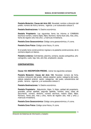 MANUAL DE MUTACIONES CATASTRALES
Dirección de Sistemas de Información y Catastro
50
Pestaña Mutación: Causa del Acto 302, Novedad, nombre o dirección del
predio, número de ficha y terreno, vigencia y en autoavalúo colocar 2.
Pestaña Destinaciones: % Destino económico.
Pestaña Propietario: Los siguientes ítems los informa si CAMBIAN
Escritura número, notaria (Dpto, Mpio, Número), fecha título (día, mes, año),
fecha de registro (día mes año) y matrícula inmobiliaria.
Pestaña Zona Geoeconómica: Código zona geoeconómica y % zona.
Pestaña Zona Física: Código zona física y % zona.
Si el predio tiene construcción(s) ingresar a la pestaña construcciones, de lo
contrario dejarlo en blanco.
Pestaña Linderos: Colindantes, plancha, ventana, escala cartográfica, año
cartografía, vuelo, faja, foto, año foto, ampliación, escala.
CONTRAPARTIDA:
Causa 153: INSCRIPCIÓN PREDIO. Llenar los siguientes campos:
Pestaña Mutación: Causa del Acto 153, Novedad, número de ficha,
nombre o dirección del predio, cédula catastral, sector, categoría del suelo,
cédula catastral anterior, sector, categorías del suelo, característica del
predio, terreno, vigencia y en autoavalúo colocar 2.
Pestaña Destinaciones: % Destino económico.
Pestaña Propietario: Adquisición, litigio, % litigio, calidad del propietario,
gravable, primer apellido, segundo apellido, nombre, sexo, clase de
documento, número, derecho, número escritura, notaria (Dpto, Mpio,
Número), fecha (día, mes y año), fecha de registro (día, mes y año) y
matrícula inmobiliaria.
Pestaña Zona Geoeconómica: Código zona geoeconómica y % zona.
Pestaña Zona Física: Código zona física y % zona.
 