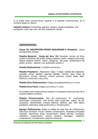 MANUAL DE MUTACIONES CATASTRALES
Dirección de Sistemas de Información y Catastro
52
Si el predio tiene construcción(s) ingresar a la pestaña construcciones, de lo
contrario dejarlo en blanco.
Pestaña Linderos: Colindantes, plancha, ventana, escala cartográfica, año
cartografía, vuelo, faja, foto, año foto, ampliación, escala.
CONTRAPARTIDA:
Causa 154: INSCRIPCIÓN PREDIO ADQUISICIÓN 2. (Posesión). Llenar
los siguientes campos:
Pestaña Mutación: Causa del Acto 154, Novedad, número de ficha,
nombre o dirección del predio, cédula catastral, sector, categoría del suelo,
cédula catastral anterior, sector, categorías del suelo, característica del
predio, terreno, vigencia y en autoavalúo colocar 2.
Pestaña Destinaciones: % Destino económico.
Pestaña Propietario: Adquisición, litigio, % litigio, calidad del propietario,
gravable, primer apellido, segundo apellido, nombre, sexo, clase de
documento, número, derecho, número escritura, notaria (Dpto, Mpio,
Número) y fecha (día, mes y año).
Pestaña Zona Geoeconómica: Código zona geoeconómica y % zona.
Pestaña Zona Física: Código zona física y % zona.
Si el predio tiene construcción(s) ingresar a la pestaña construcciones, de lo
contrario dejarlo en blanco.
Pestaña Construcciones: Tipo de construcción, N° construcción,
identificador construcción, total puntos, área construida, mejora, ley 56,
acueducto, alcantarillado, energía eléctrica, teléfono, gas, fibra óptica,
parabólica, total pisos, edad construcción y %construcción.
Agregar Calificaciones: Digitar el código de cada ítem de calificaciones:
Estructura (armazón, muros, cubierta, conservación), Acabados principales
(fachada, cubrimiento, pisos, conservación), Baños (tamaño, enchapes,
mobiliario, conservación), Cocina (tamaño, enchapes, mobiliario,
conservación), Complemento industrial (Industria).
 