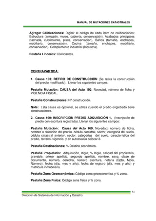 MANUAL DE MUTACIONES CATASTRALES
Dirección de Sistemas de Información y Catastro
54
Agregar Calificaciones: Digitar el código de cada ítem de calificaciones:
Estructura (armazón, muros, cubierta, conservación), Acabados principales
(fachada, cubrimiento, pisos, conservación), Baños (tamaño, enchapes,
mobiliario, conservación), Cocina (tamaño, enchapes, mobiliario,
conservación), Complemento industrial (Industria).
Pestaña Linderos: Colindantes.
CONTRAPARTIDA:
1. Causa 103: RETIRO DE CONSTRUCCIÓN (Se retira la construcción
del predio modificado). Llenar los siguientes campos:
Pestaña Mutación: CAUSA del Acto 103, Novedad, número de ficha y
VIGENCIA FISCAL.
Pestaña Construcciones: N°construcción.
Nota: Esta causa es opcional, se utiliza cuando el predio englobado tiene
construcciones.
2. Causa 160: INSCRIPCIÓN PREDIO ADQUISICIÓN 1. (Inscripción de
predio con escritura registrada). Llenar los siguientes campos:
Pestaña Mutación: Causa del Acto 160, Novedad, número de ficha,
nombre o dirección del predio, cédula catastral, sector, categoría del suelo,
cédula catastral anterior, sector, categorías del suelo, característica del
predio, terreno, vigencia y en autoavalúo colocar 2.
Pestaña Destinaciones: % Destino económico.
Pestaña Propietario: Adquisición, litigio, % litigio, calidad del propietario,
gravable, primer apellido, segundo apellido, nombre, sexo, clase de
documento, número, derecho, número escritura, notaria (Dpto, Mpio,
Número), fecha (día, mes y año), fecha de registro (día, mes y año) y
matrícula inmobiliaria.
Pestaña Zona Geoeconómica: Código zona geoeconómica y % zona.
Pestaña Zona Física: Código zona física y % zona.
 