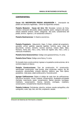 MANUAL DE MUTACIONES CATASTRALES
Dirección de Sistemas de Información y Catastro
58
CONTRAPARTIDA:
Causa 153: INSCRIPCIÓN PREDIO ADQUISICIÓN 1. (Inscripción de
predio con escritura registrada). Llenar los siguientes campos:
Pestaña Mutación: Causa del Acto 153, Novedad, número de ficha,
nombre o dirección del predio, cédula catastral, sector, categoría del suelo,
cédula catastral anterior, sector, categorías del suelo, característica del
predio, terreno, vigencia y en autoavalúo colocar 2.
Pestaña Destinaciones: % Destino económico.
Pestaña Propietario: Adquisición, litigio, % litigio, calidad del propietario,
gravable, primer apellido, segundo apellido, nombre, sexo, clase de
documento, número, derecho, número escritura, notaria (Dpto, Mpio,
Número), fecha (día, mes y año), fecha de registro (día, mes y año) y
matrícula inmobiliaria.
Pestaña Zona Geoeconómica: Código zona geoeconómica y % zona.
Pestaña Zona Física: Código zona física y % zona.
Si el predio tiene construcción(s) ingresar a la pestaña construcciones, de lo
contrario dejarlo en blanco.
Pestaña Construcciones: Tipo de construcción, N° construcción,
identificador construcción, total puntos, área construida, mejora, ley 56,
acueducto, alcantarillado, energía eléctrica, teléfono, gas, fibra óptica,
parabólica , total pisos, edad construcción y %construcción.
Agregar Calificaciones: Digitar el código de cada ítem de calificaciones:
Estructura (armazón, muros, cubierta, conservación), Acabados principales
(fachada, cubrimiento, pisos, conservación), Baños (tamaño, enchapes,
mobiliario, conservación), Cocina (tamaño, enchapes, mobiliario,
conservación), Complemento industrial (Industria).
Pestaña Linderos: Colindantes, plancha, ventana, escala cartográfica, año
cartografía, vuelo, faja, foto, año foto, ampliación, escala.
 