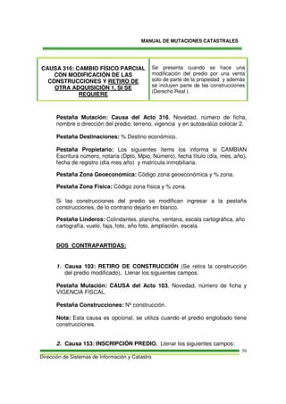 MANUAL DE MUTACIONES CATASTRALES
Dirección de Sistemas de Información y Catastro
59
CAUSA 316: CAMBIO FÍSICO PARCIAL
CON MODIFICACIÓN DE LAS
CONSTRUCCIONES Y RETIRO DE
OTRA ADQUISICIÓN 1, SI SE
REQUIERE
Se presenta cuando se hace una
modificación del predio por una venta
solo de parte de la propiedad y además
se incluyen parte de las construcciones
(Derecho Real ).
Pestaña Mutación: Causa del Acto 316, Novedad, número de ficha,
nombre o dirección del predio, terreno, vigencia y en autoavalúo colocar 2.
Pestaña Destinaciones: % Destino económico.
Pestaña Propietario: Los siguientes ítems los informa si CAMBIAN
Escritura número, notaria (Dpto, Mpio, Número), fecha título (día, mes, año),
fecha de registro (día mes año) y matrícula inmobiliaria.
Pestaña Zona Geoeconómica: Código zona geoeconómica y % zona.
Pestaña Zona Física: Código zona física y % zona.
Si las construcciones del predio se modifican ingresar a la pestaña
construcciones, de lo contrario dejarlo en blanco.
Pestaña Linderos: Colindantes, plancha, ventana, escala cartográfica, año
cartografía, vuelo, faja, foto, año foto, ampliación, escala.
DOS CONTRAPARTIDAS:
1. Causa 103: RETIRO DE CONSTRUCCIÓN (Se retira la construcción
del predio modificado). Llenar los siguientes campos:
Pestaña Mutación: CAUSA del Acto 103, Novedad, número de ficha y
VIGENCIA FISCAL.
Pestaña Construcciones: Nº construcción.
Nota: Esta causa es opcional, se utiliza cuando el predio englobado tiene
construcciones.
2. Causa 153: INSCRIPCIÓN PREDIO. Llenar los siguientes campos:
 