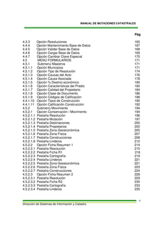 MANUAL DE MUTACIONES CATASTRALES
Dirección de Sistemas de Información y Catastro
6
Pág
4.3.3 Opción Resoluciones 165
4.4.4 Opción Mantenimiento Base de Datos 167
4.4.5 Opción Validar Base de Datos 168
4.4.6 Opción Cargar Base de Datos 169
4.4.7 Opción Cambiar Clave Especial 170
4.5 MENÚ FORMULARIOS 171
4.5.1 Submenú Maestros 171
4.5.1.1 Opción Municipios 171
4.5.1.2 Opción Tipo de Resolución 174
4.5.1.3 Opción Causas del Acto 176
4.5.1.4 Opción Causa Asociada 178
4.5.1.5 Opción % Destino económico 180
4.5.1.6 Opción Características del Predio 182
4.5.1.7 Opción Calidad del Propietario 184
4.5.1.8 Opción Clase de Documento 186
4.5.1.9 Opción Códigos de Calificación 188
4.4.1.10 Opción Tipos de Construcción 190
4.4.1.11 Opción Calificación Construcción 192
4.5.2 Submenú Movimiento 194
4.5.2.1 Opción Conservación / Movimiento 194
4.5.2.1.1 Pestaña Resolución 196
4.5.2.1.2 Pestaña Mutación 197
4.5.2.1.3 Pestaña Destinaciones 200
4.5.2.1.4 Pestaña Propietarios 202
4.5.2.1.5 Pestaña Zona Geoeconómica 205
4.5.2.1.6 Pestaña Zona Física 207
4.5.2.1.7 Pestaña Construcciones 208
4.5.2.1.8 Pestaña Linderos 212
4.5.2.2 Opción Ficha Resumen 1 214
4.5.2.2.1 Pestaña Resolución 215
4.5.2.2.2 Pestaña Ficha R1 216
4.5.2.2.3 Pestaña Cartografía 219
4.5.2.2.4 Pestaña Linderos 221
4.5.2.2.5 Pestaña Zona Geoeconómica 221
4.5.2.2.6 Pestaña Zona Física 223
4.5.2.2.7 Pestaña Construcciones 224
4.5.2.3 Opción Ficha Resumen 2 228
4.5.2.3.1 Pestaña Resolución 229
4.5.2.3.2 Pestaña Ficha R2 230
4.5.2.3.3 Pestaña Cartografía 233
4.5.2.3.4 Pestaña Linderos 235
 