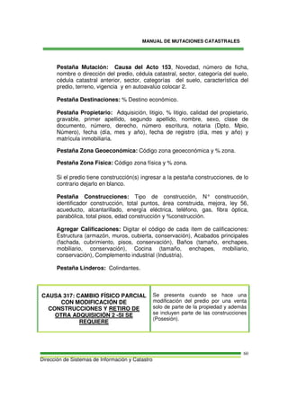 MANUAL DE MUTACIONES CATASTRALES
Dirección de Sistemas de Información y Catastro
60
Pestaña Mutación: Causa del Acto 153, Novedad, número de ficha,
nombre o dirección del predio, cédula catastral, sector, categoría del suelo,
cédula catastral anterior, sector, categorías del suelo, característica del
predio, terreno, vigencia y en autoavalúo colocar 2.
Pestaña Destinaciones: % Destino económico.
Pestaña Propietario: Adquisición, litigio, % litigio, calidad del propietario,
gravable, primer apellido, segundo apellido, nombre, sexo, clase de
documento, número, derecho, número escritura, notaria (Dpto, Mpio,
Número), fecha (día, mes y año), fecha de registro (día, mes y año) y
matrícula inmobiliaria.
Pestaña Zona Geoeconómica: Código zona geoeconómica y % zona.
Pestaña Zona Física: Código zona física y % zona.
Si el predio tiene construcción(s) ingresar a la pestaña construcciones, de lo
contrario dejarlo en blanco.
Pestaña Construcciones: Tipo de construcción, N° construcción,
identificador construcción, total puntos, área construida, mejora, ley 56,
acueducto, alcantarillado, energía eléctrica, teléfono, gas, fibra óptica,
parabólica, total pisos, edad construcción y %construcción.
Agregar Calificaciones: Digitar el código de cada ítem de calificaciones:
Estructura (armazón, muros, cubierta, conservación), Acabados principales
(fachada, cubrimiento, pisos, conservación), Baños (tamaño, enchapes,
mobiliario, conservación), Cocina (tamaño, enchapes, mobiliario,
conservación), Complemento industrial (Industria).
Pestaña Linderos: Colindantes.
CAUSA 317: CAMBIO FÍSICO PARCIAL
CON MODIFICACIÓN DE
CONSTRUCCIONES Y RETIRO DE
OTRA ADQUISICIÓN 2 -SI SE
REQUIERE
Se presenta cuando se hace una
modificación del predio por una venta
solo de parte de la propiedad y además
se incluyen parte de las construcciones
(Posesión).
 