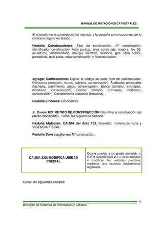 MANUAL DE MUTACIONES CATASTRALES
Dirección de Sistemas de Información y Catastro
62
Si el predio tiene construcción(s) ingresar a la pestaña construcciones, de lo
contrario dejarlo en blanco.
Pestaña Construcciones: Tipo de construcción, N° construcción,
identificador construcción, total puntos, área construida, mejora, ley 56,
acueducto, alcantarillado, energía eléctrica, teléfono, gas, fibra óptica,
parabólica, total pisos, edad construcción y %construcción.
Agregar Calificaciones: Digitar el código de cada ítem de calificaciones:
Estructura (armazón, muros, cubierta, conservación), Acabados principales
(fachada, cubrimiento, pisos, conservación), Baños (tamaño, enchapes,
mobiliario, conservación), Cocina (tamaño, enchapes, mobiliario,
conservación), Complemento industrial (Industria).
Pestaña Linderos: Colindantes.
2. Causa 103: RETIRO DE CONSTRUCCIÓN (Se retira la construcción del
predio modificado). Llenar los siguientes campos:
Pestaña Mutación: CAUSA del Acto 103, Novedad, número de ficha y
VIGENCIA FISCAL.
Pestaña Construcciones: N°construcción.
CAUSA 320: MODIFICA UNIDAD
PREDIAL
Ocurre cuando a un predio sometido a
R.P.H característica 2 ó 3, se le adiciona
o modifican las unidades prediales
mediante una escritura debidamente
registrada.
Llenar los siguientes campos:
 