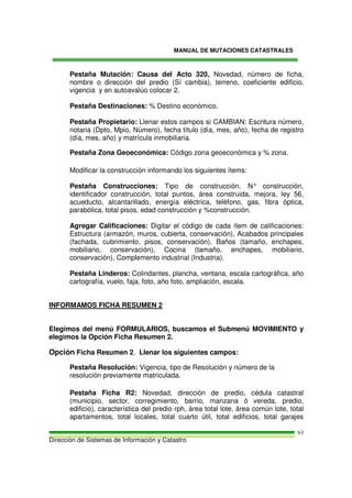 MANUAL DE MUTACIONES CATASTRALES
Dirección de Sistemas de Información y Catastro
63
Pestaña Mutación: Causa del Acto 320, Novedad, número de ficha,
nombre o dirección del predio (Sí cambia), terreno, coeficiente edificio,
vigencia y en autoavalúo colocar 2.
Pestaña Destinaciones: % Destino económico.
Pestaña Propietario: Llenar estos campos si CAMBIAN: Escritura número,
notaria (Dpto, Mpio, Número), fecha título (día, mes, año), fecha de registro
(día, mes, año) y matrícula inmobiliaria.
Pestaña Zona Geoeconómica: Código zona geoeconómica y % zona.
Modificar la construcción informando los siguientes ítems:
Pestaña Construcciones: Tipo de construcción, N° construcción,
identificador construcción, total puntos, área construida, mejora, ley 56,
acueducto, alcantarillado, energía eléctrica, teléfono, gas, fibra óptica,
parabólica, total pisos, edad construcción y %construcción.
Agregar Calificaciones: Digitar el código de cada ítem de calificaciones:
Estructura (armazón, muros, cubierta, conservación), Acabados principales
(fachada, cubrimiento, pisos, conservación), Baños (tamaño, enchapes,
mobiliario, conservación), Cocina (tamaño, enchapes, mobiliario,
conservación), Complemento industrial (Industria).
Pestaña Linderos: Colindantes, plancha, ventana, escala cartográfica, año
cartografía, vuelo, faja, foto, año foto, ampliación, escala.
INFORMAMOS FICHA RESUMEN 2
Elegimos del menú FORMULARIOS, buscamos el Submenú MOVIMIENTO y
elegimos la Opción Ficha Resumen 2.
Opción Ficha Resumen 2. Llenar los siguientes campos:
Pestaña Resolución: Vigencia, tipo de Resolución y número de la
resolución previamente matriculada.
Pestaña Ficha R2: Novedad, dirección de predio, cédula catastral
(municipio, sector, corregimiento, barrio, manzana ó vereda, predio,
edificio), característica del predio rph, área total lote, área común lote, total
apartamentos, total locales, total cuarto útil, total edificios, total garajes
 