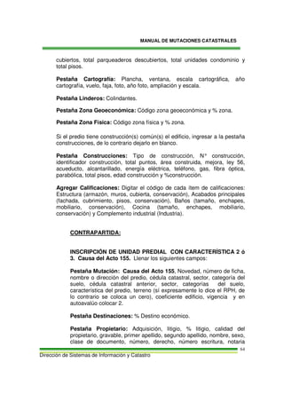 MANUAL DE MUTACIONES CATASTRALES
Dirección de Sistemas de Información y Catastro
64
cubiertos, total parqueaderos descubiertos, total unidades condominio y
total pisos.
Pestaña Cartografía: Plancha, ventana, escala cartográfica, año
cartografía, vuelo, faja, foto, año foto, ampliación y escala.
Pestaña Linderos: Colindantes.
Pestaña Zona Geoeconómica: Código zona geoeconómica y % zona.
Pestaña Zona Física: Código zona física y % zona.
Si el predio tiene construcción(s) común(s) el edificio, ingresar a la pestaña
construcciones, de lo contrario dejarlo en blanco.
Pestaña Construcciones: Tipo de construcción, N° construcción,
identificador construcción, total puntos, área construida, mejora, ley 56,
acueducto, alcantarillado, energía eléctrica, teléfono, gas, fibra óptica,
parabólica, total pisos, edad construcción y %construcción.
Agregar Calificaciones: Digitar el código de cada ítem de calificaciones:
Estructura (armazón, muros, cubierta, conservación), Acabados principales
(fachada, cubrimiento, pisos, conservación), Baños (tamaño, enchapes,
mobiliario, conservación), Cocina (tamaño, enchapes, mobiliario,
conservación) y Complemento industrial (Industria).
CONTRAPARTIDA:
INSCRIPCIÓN DE UNIDAD PREDIAL CON CARACTERÍSTICA 2 ó
3. Causa del Acto 155. Llenar los siguientes campos:
Pestaña Mutación: Causa del Acto 155, Novedad, número de ficha,
nombre o dirección del predio, cédula catastral, sector, categoría del
suelo, cédula catastral anterior, sector, categorías del suelo,
característica del predio, terreno (sí expresamente lo dice el RPH, de
lo contrario se coloca un cero), coeficiente edificio, vigencia y en
autoavalúo colocar 2.
Pestaña Destinaciones: % Destino económico.
Pestaña Propietario: Adquisición, litigio, % litigio, calidad del
propietario, gravable, primer apellido, segundo apellido, nombre, sexo,
clase de documento, número, derecho, número escritura, notaria
 