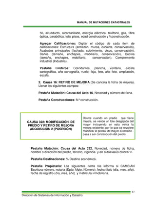 MANUAL DE MUTACIONES CATASTRALES
Dirección de Sistemas de Información y Catastro
67
56, acueducto, alcantarillado, energía eléctrica, teléfono, gas, fibra
óptica, parabólica, total pisos, edad construcción y %construcción.
Agregar Calificaciones: Digitar el código de cada ítem de
calificaciones: Estructura (armazón, muros, cubierta, conservación),
Acabados principales (fachada, cubrimiento, pisos, conservación),
Baños (tamaño, enchapes, mobiliario, conservación), Cocina
(tamaño, enchapes, mobiliario, conservación), Complemento
industrial (Industria).
Pestaña Linderos: Colindantes, plancha, ventana, escala
cartográfica, año cartografía, vuelo, faja, foto, año foto, ampliación,
escala.
2. Causa 16: RETIRO DE MEJORA (Se cancela la ficha de mejora).
Llenar los siguientes campos:
Pestaña Mutación: Causa del Acto 16, Novedad y número de ficha.
Pestaña Construcciones: N°construcción.
CAUSA 322: MODIFICACIÓN DE
PREDIO Y RETIRO DE MEJORA
ADQUISICIÓN 2 (POSESIÓN)
Ocurre cuando un predio que tiene
mejora, se vende un lote desgajado del
mayor incluyendo en esta venta la
mejora existente, por lo que se requiere
modificar el predio de mayor extensión -
pasa a ser construcción del predio.
Pestaña Mutación: Causa del Acto 322, Novedad, número de ficha,
nombre o dirección del predio, terreno, vigencia y en autoavalúo colocar 2.
Pestaña Destinaciones: % Destino económico.
Pestaña Propietario: Los siguientes ítems los informa si CAMBIAN
Escritura número, notaria (Dpto, Mpio, Número), fecha título (día, mes, año),
fecha de registro (día, mes, año) y matrícula inmobiliaria.
 