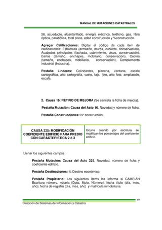 MANUAL DE MUTACIONES CATASTRALES
Dirección de Sistemas de Información y Catastro
69
56, acueducto, alcantarillado, energía eléctrica, teléfono, gas, fibra
óptica, parabólica, total pisos, edad construcción y %construcción.
Agregar Calificaciones: Digitar el código de cada ítem de
calificaciones: Estructura (armazón, muros, cubierta, conservación),
Acabados principales (fachada, cubrimiento, pisos, conservación),
Baños (tamaño, enchapes, mobiliario, conservación), Cocina
(tamaño, enchapes, mobiliario, conservación), Complemento
industrial (Industria).
Pestaña Linderos: Colindantes, plancha, ventana, escala
cartográfica, año cartografía, vuelo, faja, foto, año foto, ampliación,
escala.
2. Causa 16: RETIRO DE MEJORA (Se cancela la ficha de mejora).
Pestaña Mutación: Causa del Acto 16, Novedad y número de ficha.
Pestaña Construcciones: N°construcción.
CAUSA 325: MODIFICACIÓN
COEFICIENTE EDIFICIO PARA PREDIO
CON CARACTERÍSTICA 2 ó 3
Ocurre cuando por escritura se
modifican los porcentajes del coeficiente
edificio.
Llenar los siguientes campos:
Pestaña Mutación: Causa del Acto 325, Novedad, número de ficha y
coeficiente edificio.
Pestaña Destinaciones: % Destino económico.
Pestaña Propietario: Los siguientes ítems los informa si CAMBIAN
Escritura número, notaria (Dpto, Mpio, Número), fecha título (día, mes,
año), fecha de registro (día, mes, año) y matrícula inmobiliaria.
 