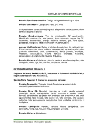 MANUAL DE MUTACIONES CATASTRALES
Dirección de Sistemas de Información y Catastro
70
Pestaña Zona Geoeconómica: Código zona geoeconómica y % zona.
Pestaña Zona Física: Código zona física y % zona.
Si el predio tiene construcción(s) ingresar a la pestaña construcciones, de lo
contrario dejarlo en blanco.
Pestaña Construcciones: Tipo de construcción, N° construcción,
identificador construcción, total puntos, área construida, mejora, ley 56,
acueducto, alcantarillado, energía eléctrica, teléfono, gas, fibra óptica,
parabólica, total pisos, edad construcción y %construcción.
Agregar Calificaciones: Digitar el código de cada ítem de calificaciones:
Estructura (armazón, muros, cubierta, conservación), Acabados principales
(fachada, cubrimiento, pisos, conservación), Baños (tamaño, enchapes,
mobiliario, conservación), Cocina (tamaño, enchapes, mobiliario,
conservación), Complemento industrial (Industria).
Pestaña Linderos: Colindantes, plancha, ventana, escala cartográfica, año
cartografía, vuelo, faja, foto, año foto, ampliación, escala.
INFORMAMOS FICHA RESUMEN 2
Elegimos del menú FORMULARIOS, buscamos el Submenú MOVIMIENTO y
elegimos la Opción Ficha Resumen 2.
Opción Ficha Resumen 2. Llenar los siguientes campos:
Pestaña Resolución: Vigencia, tipo de Resolución y número de la
resolución previamente matriculada.
Pestaña Ficha R2: Novedad, dirección de predio, cédula catastral
(municipio, sector, corregimiento, barrio, manzana ó vereda, predio,
edificio), característica del predio rph, área total lote, área común lote, total
apartamentos, total locales, total cuarto útil, total edificios, total garajes
cubiertos, total parqueaderos descubiertos, total unidades condominio y
total pisos.
Pestaña Cartografía: Plancha, ventana, escala cartográfica, año
cartografía, vuelo, faja, foto, año foto, ampliación y escala.
Pestaña Linderos: Colindantes.
 