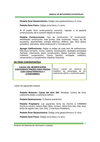 MANUAL DE MUTACIONES CATASTRALES
Dirección de Sistemas de Información y Catastro
71
Pestaña Zona Geoeconómica: Código zona geoeconómica y % zona.
Pestaña Zona Física: Código zona física y % zona.
Si el predio tiene construcción(s) común(s), ingresar a la pestaña
construcciones, de lo contrario dejarlo en blanco.
Pestaña Construcciones: Tipo de construcción, N° construcción,
identificador construcción, total puntos, área construida, mejora, ley 56,
acueducto, alcantarillado, energía eléctrica, teléfono, gas, fibra óptica,
parabólica, total pisos, edad construcción y %construcción.
Agregar Calificaciones: Digitar el código de cada ítem de calificaciones:
Estructura (armazón, muros, cubierta, conservación), Acabados principales
(fachada, cubrimiento, pisos, conservación), Baños (tamaño, enchapes,
mobiliario, conservación), Cocina (tamaño, enchapes, mobiliario,
conservación) y Complemento industrial (Industria).
NO TIENE CONTRAPARTIDA
CAUSA 326: MODIFICACIÓN
COEFICIENTE PREDIO PARA PREDIO
CON CARACTERÍSTICA 4
(CONDOMINIO)
Ocurre cuando por escritura se
modifican los porcentajes de los
coeficientes edificio y coeficiente predio.
Llenar los siguientes campos:
Pestaña Mutación: Causa del Acto 326, Novedad, número de ficha,
coeficiente predio y coeficiente edificio.
Pestaña Destinaciones: % Destino económico.
Pestaña Propietario: Los siguientes ítems los informa si CAMBIAN
Escritura número, notaria (Dpto, Mpio, número), fecha título (día, mes, año),
fecha de registro (día, mes, año) y matrícula inmobiliaria.
Pestaña Zona Geoeconómica: Código zona geoeconómica y % zona.
Pestaña Zona Física: Código zona física y % zona.
 