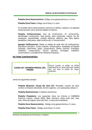 MANUAL DE MUTACIONES CATASTRALES
Dirección de Sistemas de Información y Catastro
74
Pestaña Zona Geoeconómica: Código zona geoeconómica y % zona.
Pestaña Zona Física: Código zona física y % zona.
Si el predio tiene construcción(s) común(s) el edificio, ingresar a la pestaña
construcciones, de lo contrario dejarlo en blanco.
Pestaña Construcciones: Tipo de construcción, N° construcción,
identificador construcción, total puntos, área construida, mejora, ley 56,
acueducto, alcantarillado, energía eléctrica, teléfono, gas, fibra óptica,
parabólica, total pisos, edad construcción y %construcción.
Agregar Calificaciones: Digitar el código de cada ítem de calificaciones:
Estructura (armazón, muros, cubierta, conservación), Acabados principales
(fachada, cubrimiento, pisos, conservación), Baños (tamaño, enchapes,
mobiliario, conservación), Cocina (tamaño, enchapes, mobiliario,
conservación) y Complemento industrial (Industria).
NO TIENE CONTRAPARTIDA
CAUSA 327: DIVISIÓN PARCIAL DEL
PREDIO
Ocurre cuando un predio se divide
parcialmente en varios lotes pero queda
aún con área el predio de mayor
extensión.
Llenar los siguientes campos:
Pestaña Mutación: Causa del Acto 327, Novedad, número de ficha,
nombre o dirección del predio, terreno vigencia y en autoavalúo colocar 2.
Pestaña Destinaciones: % Destino económico.
Pestaña Propietario: Los siguientes ítems los informa si CAMBIAN
Escritura número, notaria (Dpto, Mpio, Número), fecha título (día, mes,
año), fecha de registro (día mes año) y matrícula inmobiliaria.
Pestaña Zona Geoeconómica: Código zona geoeconómica y % zona.
Pestaña Zona Física: Código zona física y % zona.
 