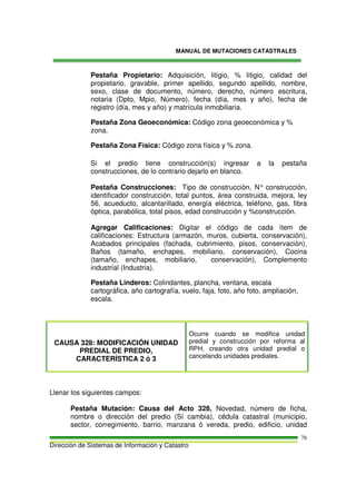 MANUAL DE MUTACIONES CATASTRALES
Dirección de Sistemas de Información y Catastro
76
Pestaña Propietario: Adquisición, litigio, % litigio, calidad del
propietario, gravable, primer apellido, segundo apellido, nombre,
sexo, clase de documento, número, derecho, número escritura,
notaria (Dpto, Mpio, Número), fecha (día, mes y año), fecha de
registro (día, mes y año) y matrícula inmobiliaria.
Pestaña Zona Geoeconómica: Código zona geoeconómica y %
zona.
Pestaña Zona Física: Código zona física y % zona.
Si el predio tiene construcción(s) ingresar a la pestaña
construcciones, de lo contrario dejarlo en blanco.
Pestaña Construcciones: Tipo de construcción, N° construcción,
identificador construcción, total puntos, área construida, mejora, ley
56, acueducto, alcantarillado, energía eléctrica, teléfono, gas, fibra
óptica, parabólica, total pisos, edad construcción y %construcción.
Agregar Calificaciones: Digitar el código de cada ítem de
calificaciones: Estructura (armazón, muros, cubierta, conservación),
Acabados principales (fachada, cubrimiento, pisos, conservación),
Baños (tamaño, enchapes, mobiliario, conservación), Cocina
(tamaño, enchapes, mobiliario, conservación), Complemento
industrial (Industria).
Pestaña Linderos: Colindantes, plancha, ventana, escala
cartográfica, año cartografía, vuelo, faja, foto, año foto, ampliación,
escala.
CAUSA 328: MODIFICACIÓN UNIDAD
PREDIAL DE PREDIO,
CARACTERÍSTICA 2 ó 3
Ocurre cuando se modifica unidad
predial y construcción por reforma al
RPH, creando otra unidad predial o
cancelando unidades prediales.
Llenar los siguientes campos:
Pestaña Mutación: Causa del Acto 328, Novedad, número de ficha,
nombre o dirección del predio (Sí cambia), cédula catastral (municipio,
sector, corregimiento, barrio, manzana ó vereda, predio, edificio, unidad
 