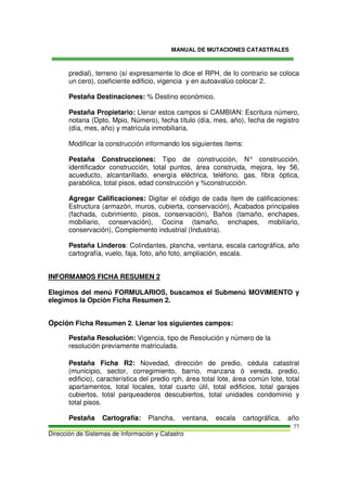 MANUAL DE MUTACIONES CATASTRALES
Dirección de Sistemas de Información y Catastro
77
predial), terreno (sí expresamente lo dice el RPH, de lo contrario se coloca
un cero), coeficiente edificio, vigencia y en autoavalúo colocar 2.
Pestaña Destinaciones: % Destino económico.
Pestaña Propietario: Llenar estos campos si CAMBIAN: Escritura número,
notaria (Dpto, Mpio, Número), fecha título (día, mes, año), fecha de registro
(día, mes, año) y matrícula inmobiliaria.
Modificar la construcción informando los siguientes ítems:
Pestaña Construcciones: Tipo de construcción, N° construcción,
identificador construcción, total puntos, área construida, mejora, ley 56,
acueducto, alcantarillado, energía eléctrica, teléfono, gas, fibra óptica,
parabólica, total pisos, edad construcción y %construcción.
Agregar Calificaciones: Digitar el código de cada ítem de calificaciones:
Estructura (armazón, muros, cubierta, conservación), Acabados principales
(fachada, cubrimiento, pisos, conservación), Baños (tamaño, enchapes,
mobiliario, conservación), Cocina (tamaño, enchapes, mobiliario,
conservación), Complemento industrial (Industria).
Pestaña Linderos: Colindantes, plancha, ventana, escala cartográfica, año
cartografía, vuelo, faja, foto, año foto, ampliación, escala.
INFORMAMOS FICHA RESUMEN 2
Elegimos del menú FORMULARIOS, buscamos el Submenú MOVIMIENTO y
elegimos la Opción Ficha Resumen 2.
Opción Ficha Resumen 2. Llenar los siguientes campos:
Pestaña Resolución: Vigencia, tipo de Resolución y número de la
resolución previamente matriculada.
Pestaña Ficha R2: Novedad, dirección de predio, cédula catastral
(municipio, sector, corregimiento, barrio, manzana ó vereda, predio,
edificio), característica del predio rph, área total lote, área común lote, total
apartamentos, total locales, total cuarto útil, total edificios, total garajes
cubiertos, total parqueaderos descubiertos, total unidades condominio y
total pisos.
Pestaña Cartografía: Plancha, ventana, escala cartográfica, año
 