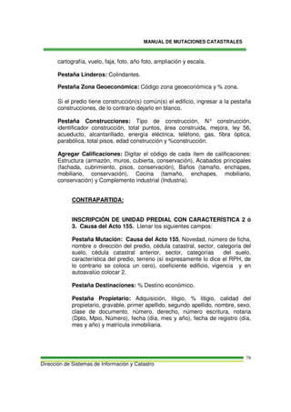 MANUAL DE MUTACIONES CATASTRALES
Dirección de Sistemas de Información y Catastro
78
cartografía, vuelo, faja, foto, año foto, ampliación y escala.
Pestaña Linderos: Colindantes.
Pestaña Zona Geoeconómica: Código zona geoeconómica y % zona.
Si el predio tiene construcción(s) común(s) el edificio, ingresar a la pestaña
construcciones, de lo contrario dejarlo en blanco.
Pestaña Construcciones: Tipo de construcción, N° construcción,
identificador construcción, total puntos, área construida, mejora, ley 56,
acueducto, alcantarillado, energía eléctrica, teléfono, gas, fibra óptica,
parabólica, total pisos, edad construcción y %construcción.
Agregar Calificaciones: Digitar el código de cada ítem de calificaciones:
Estructura (armazón, muros, cubierta, conservación), Acabados principales
(fachada, cubrimiento, pisos, conservación), Baños (tamaño, enchapes,
mobiliario, conservación), Cocina (tamaño, enchapes, mobiliario,
conservación) y Complemento industrial (Industria).
CONTRAPARTIDA:
INSCRIPCIÓN DE UNIDAD PREDIAL CON CARACTERÍSTICA 2 ó
3. Causa del Acto 155. Llenar los siguientes campos:
Pestaña Mutación: Causa del Acto 155, Novedad, número de ficha,
nombre o dirección del predio, cédula catastral, sector, categoría del
suelo, cédula catastral anterior, sector, categorías del suelo,
característica del predio, terreno (sí expresamente lo dice el RPH, de
lo contrario se coloca un cero), coeficiente edificio, vigencia y en
autoavalúo colocar 2.
Pestaña Destinaciones: % Destino económico.
Pestaña Propietario: Adquisición, litigio, % litigio, calidad del
propietario, gravable, primer apellido, segundo apellido, nombre, sexo,
clase de documento, número, derecho, número escritura, notaria
(Dpto, Mpio, Número), fecha (día, mes y año), fecha de registro (día,
mes y año) y matrícula inmobiliaria.
 
