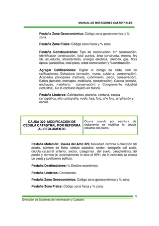 MANUAL DE MUTACIONES CATASTRALES
Dirección de Sistemas de Información y Catastro
79
Pestaña Zona Geoeconómica: Código zona geoeconómica y %
zona.
Pestaña Zona Física: Código zona física y % zona.
Pestaña Construcciones: Tipo de construcción, N° construcción,
identificador construcción, total puntos, área construida, mejora, ley
56, acueducto, alcantarillado, energía eléctrica, teléfono, gas, fibra
óptica, parabólica, total pisos, edad construcción y %construcción.
Agregar Calificaciones: Digitar el código de cada ítem de
calificaciones: Estructura (armazón, muros, cubierta, conservación),
Acabados principales (fachada, cubrimiento, pisos, conservación),
Baños (tamaño, enchapes, mobiliario, conservación), Cocina (tamaño,
enchapes, mobiliario, conservación) y Complemento industrial
(Industria). De lo contrario dejarlo en blanco.
Pestaña Linderos: Colindantes, plancha, ventana, escala
cartográfica, año cartografía, vuelo, faja, foto, año foto, ampliación y
escala.
CAUSA 329: MODIFICACIÓN DE
CÉDULA CATASTRAL POR REFORMA
AL REGLAMENTO
Ocurre cuando por escritura de
reglamento se modifica la cédula
catastral del predio.
Pestaña Mutación: Causa del Acto 329, Novedad, nombre o dirección del
predio, número de ficha, cédula catastral, sector, categoría del suelo,
cédula catastral anterior, sector, categorías del suelo, característica del
predio y terreno (sí expresamente lo dice el RPH, de lo contrario se coloca
un cero) y coeficiente edificio.
Pestaña Destinaciones: % Destino económico.
Pestaña Linderos: Colindantes.
Pestaña Zona Geoeconómica: Código zona geoeconómica y % zona.
Pestaña Zona Física: Código zona física y % zona.
 