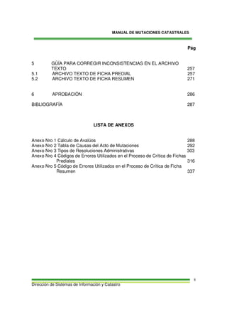 MANUAL DE MUTACIONES CATASTRALES
Dirección de Sistemas de Información y Catastro
8
Pág
5 GÜÍA PARA CORREGIR INCONSISTENCIAS EN EL ARCHIVO
TEXTO 257
5.1 ARCHIVO TEXTO DE FICHA PREDIAL 257
5.2 ARCHIVO TEXTO DE FICHA RESUMEN 271
6 APROBACIÓN 286
BIBLIOGRAFÍA 287
LISTA DE ANEXOS
Anexo Nro 1 Cálculo de Avalúos 288
Anexo Nro 2 Tabla de Causas del Acto de Mutaciones 292
Anexo Nro 3 Tipos de Resoluciones Administrativas 303
Anexo Nro 4 Códigos de Errores Utilizados en el Proceso de Crítica de Fichas
Prediales 316
Anexo Nro 5 Código de Errores Utilizados en el Proceso de Crítica de Ficha
Resumen 337
 