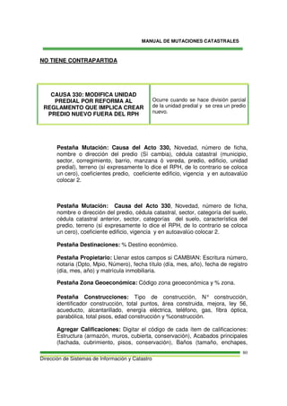 MANUAL DE MUTACIONES CATASTRALES
Dirección de Sistemas de Información y Catastro
80
NO TIENE CONTRAPARTIDA
CAUSA 330: MODIFICA UNIDAD
PREDIAL POR REFORMA AL
REGLAMENTO QUE IMPLICA CREAR
PREDIO NUEVO FUERA DEL RPH
Ocurre cuando se hace división parcial
de la unidad predial y se crea un predio
nuevo.
Pestaña Mutación: Causa del Acto 330, Novedad, número de ficha,
nombre o dirección del predio (Sí cambia), cédula catastral (municipio,
sector, corregimiento, barrio, manzana ó vereda, predio, edificio, unidad
predial), terreno (sí expresamente lo dice el RPH, de lo contrario se coloca
un cero), coeficientes predio, coeficiente edificio, vigencia y en autoavalúo
colocar 2.
Pestaña Mutación: Causa del Acto 330, Novedad, número de ficha,
nombre o dirección del predio, cédula catastral, sector, categoría del suelo,
cédula catastral anterior, sector, categorías del suelo, característica del
predio, terreno (sí expresamente lo dice el RPH, de lo contrario se coloca
un cero), coeficiente edificio, vigencia y en autoavalúo colocar 2.
Pestaña Destinaciones: % Destino económico.
Pestaña Propietario: Llenar estos campos si CAMBIAN: Escritura número,
notaria (Dpto, Mpio, Número), fecha título (día, mes, año), fecha de registro
(día, mes, año) y matrícula inmobiliaria.
Pestaña Zona Geoeconómica: Código zona geoeconómica y % zona.
Pestaña Construcciones: Tipo de construcción, N° construcción,
identificador construcción, total puntos, área construida, mejora, ley 56,
acueducto, alcantarillado, energía eléctrica, teléfono, gas, fibra óptica,
parabólica, total pisos, edad construcción y %construcción.
Agregar Calificaciones: Digitar el código de cada ítem de calificaciones:
Estructura (armazón, muros, cubierta, conservación), Acabados principales
(fachada, cubrimiento, pisos, conservación), Baños (tamaño, enchapes,
 