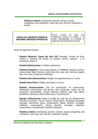 MANUAL DE MUTACIONES CATASTRALES
Dirección de Sistemas de Información y Catastro
83
Pestaña Linderos: Colindantes, plancha, ventana, escala
cartográfica, año cartografía, vuelo, faja, foto, año foto, ampliación y
escala.
CAUSA 333: MODIFICA PREDIO E
INSCRIBE UNIDADES PREDIALES
Ocurre cuando se hace una
modificación parcial a un predio; y el
predio desenglobado es sometido a
reglamento de propiedad horizontal.
Llenar los siguientes campos:
Pestaña Mutación: Causa del Acto 333, Novedad, número de ficha,
nombre o dirección del predio (si cambia), terreno, vigencia y en
autoavalúo colocar 2.
Pestaña Destinaciones: % Destino económico.
Pestaña Propietario: Llenar estos campos si CAMBIAN: Escritura número,
notaria (Dpto, Mpio, Número), fecha título (día, mes, año), fecha de registro
(día, mes, año) y matrícula inmobiliaria.
Pestaña Zona Geoeconómica: Código zona geoeconómica y % zona.
Pestaña Zona Física: Código zona física y % zona.
Pestaña Construcciones: Tipo de construcción, N° construcción,
identificador construcción, total puntos, área construida, mejora, ley 56,
acueducto, alcantarillado, energía eléctrica, teléfono, gas, fibra óptica,
parabólica, total pisos, edad construcción y %construcción.
Agregar Calificaciones: Digitar el código de cada ítem de calificaciones:
Estructura (armazón, muros, cubierta, conservación), Acabados principales
(fachada, cubrimiento, pisos, conservación), Baños (tamaño, enchapes,
mobiliario, conservación), Cocina (tamaño, enchapes, mobiliario,
conservación), Complemento industrial (Industria).
Pestaña Linderos: Colindantes, plancha, ventana, escala cartográfica, año
cartografía, vuelo, faja, foto, año foto, ampliación, escala.
 