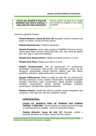 MANUAL DE MUTACIONES CATASTRALES
Dirección de Sistemas de Información y Catastro
86
CAUSA 335: MODIFICA ÁREA DE
TERRENO POR VENTA PARCIAL Y
ENGLOBE EN OTRO EXISTENTE
Ocurre cuando una parte de un predio
ya existente se engloba en otro predio
existente.
Llenar los siguientes campos:
Pestaña Mutación: Causa del Acto 335, Novedad, nombre o dirección del
predio (si cambia), número de ficha, terreno.
Pestaña Destinaciones: % Destino económico.
Pestaña Propietario: Llenar estos campos si CAMBIAN: Escritura número,
notaria (Dpto, Mpio, Número), fecha título (día, mes, año), fecha de registro
(día, mes, año) y matrícula inmobiliaria.
Pestaña Zona Geoeconómica: Código zona geoeconómica y % zona.
Pestaña Zona Física: Código zona física y % zona.
Pestaña Construcciones: Tipo de construcción, N° construcción,
identificador construcción, total puntos, área construida, mejora, ley 56,
acueducto, alcantarillado, energía eléctrica, teléfono, gas, fibra óptica,
parabólica, total pisos, edad construcción y %construcción.
Agregar Calificaciones: Digitar el código de cada ítem de calificaciones:
Estructura (armazón, muros, cubierta, conservación), Acabados principales
(fachada, cubrimiento, pisos, conservación), Baños (tamaño, enchapes,
mobiliario, conservación), Cocina (tamaño, enchapes, mobiliario,
conservación), Complemento industrial (Industria).
Pestaña Linderos: Colindantes, plancha, ventana, escala cartográfica, año
cartografía, vuelo, faja, foto, año foto, ampliación, escala.
CONTRAPARTIDA:
CAUSA 337: MODIFICA ÁREA DE TERRENO POR COMPRA
PARCIAL Y ENGLOBE. (Ocurre cuando se compra parte de un predio
e inmediatamente se engloba). Llenar los siguientes campos:
Pestaña Mutación: Causa del Acto 337, Novedad, nombre o
dirección del predio (si cambia), número de ficha, terreno.
 