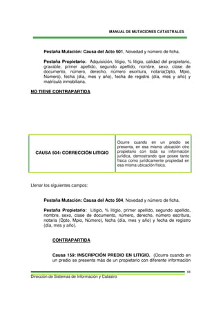MANUAL DE MUTACIONES CATASTRALES
Dirección de Sistemas de Información y Catastro
88
Pestaña Mutación: Causa del Acto 501, Novedad y número de ficha.
Pestaña Propietario: Adquisición, litigio, % litigio, calidad del propietario,
gravable, primer apellido, segundo apellido, nombre, sexo, clase de
documento, número, derecho, número escritura, notaria(Dpto, Mpio,
Número), fecha (día, mes y año), fecha de registro (día, mes y año) y
matrícula inmobiliaria.
NO TIENE CONTRAPARTIDA
CAUSA 504: CORRECCIÓN LITIGIO
Ocurre cuando en un predio se
presenta, en esa misma ubicación otro
propietario con toda su información
jurídica, demostrando que posee tanto
física como jurídicamente propiedad en
esa misma ubicación física.
Llenar los siguientes campos:
Pestaña Mutación: Causa del Acto 504, Novedad y número de ficha.
Pestaña Propietario: Litigio, % litigio, primer apellido, segundo apellido,
nombre, sexo, clase de documento, número, derecho, número escritura,
notaria (Dpto, Mpio, Número), fecha (día, mes y año) y fecha de registro
(día, mes y año).
CONTRAPARTIDA
Causa 159: INSCRIPCIÓN PREDIO EN LITIGIO. (Ocurre cuando en
un predio se presenta más de un propietario con diferente información
 