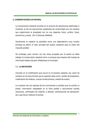 MANUAL DE MUTACIONES CATASTRALES
Dirección de Sistemas de Información y Catastro
9
1. CONSERVACIÓN CATASTRAL
La conservación catastral consiste en el conjunto de operaciones destinadas a
mantener al día los documentos catastrales de conformidad con los cambios
que experimenta la propiedad raíz en sus aspectos físico, jurídico, fiscal,
económico y social. (Art 12 Decreto 3496/83).
Usualmente el catastro es percibido como una dependencia cuya función
principal es definir el valor principal del avalúo necesario para el cobro del
impuesto predial.
Sin embargo, para concluir con las cifras arrojadas por el avalúo se debe
trabajar la conservación catastral como un proceso que requiere del manejo de
información básica de gran utilidad para el municipio.
1.1 LA MUTACIÓN
Consiste en la modificación que ocurre en el proceso catastral, por razón de
cambios en los documentos que lo soportan tales como, cambio de propietario,
modificación de linderos, nuevas construcciones, cambio de avalúo.
La mutación son los reportes de los movimientos o cambios que ha sufrido un
predio, información respaldada en la ficha predial y documentos fuentes
(escrituras, certificados de tradición y libertad, certificaciones de planeación,
etc.) que tienen implícito el cambio.
 